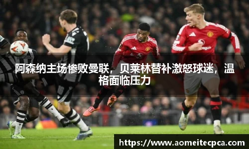 阿森纳主场惨败曼联，贝莱林替补激怒球迷，温格面临压力