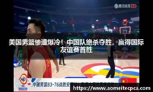 美国男篮惨遭爆冷！中国队绝杀夺胜，赢得国际友谊赛首胜
