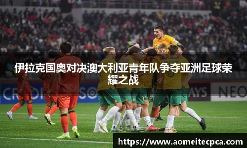 伊拉克国奥对决澳大利亚青年队争夺亚洲足球荣耀之战