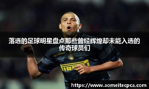 落选的足球明星盘点那些曾经辉煌却未能入选的传奇球员们
